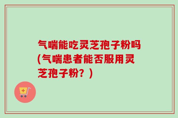 气喘能吃灵芝孢子粉吗(气喘患者能否服用灵芝孢子粉？)