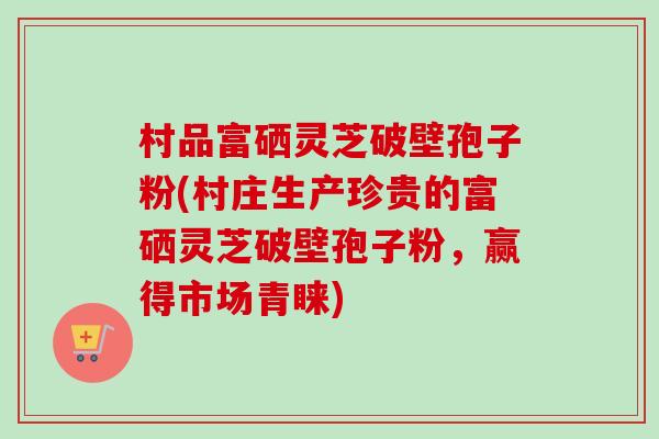村品富硒灵芝破壁孢子粉(村庄生产珍贵的富硒灵芝破壁孢子粉，赢得市场青睐)