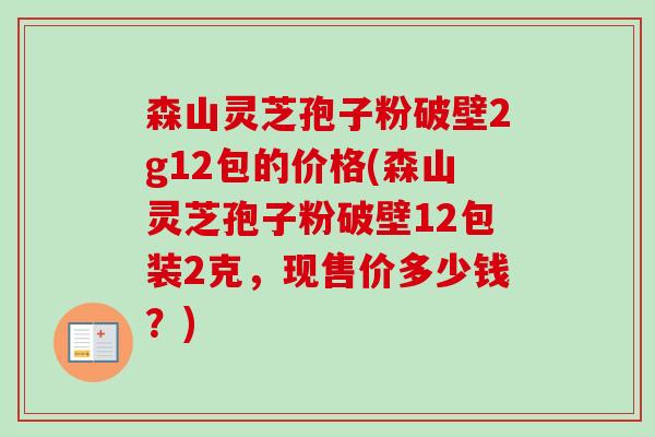 森山灵芝孢子粉破壁2g12包的价格(森山灵芝孢子粉破壁12包装2克,现售价多少钱?) 森山灵芝孢子粉破壁2g12包的价格(森山灵芝孢子粉破壁12包装2克,现售价多少钱?)