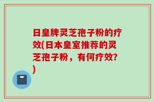 日皇牌灵芝孢子粉的疗效(日本皇室推荐的灵芝孢子粉，有何疗效？)