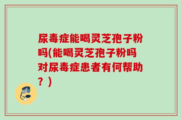 尿毒症能喝灵芝孢子粉吗(能喝灵芝孢子粉吗对尿毒症患者有何帮助？)