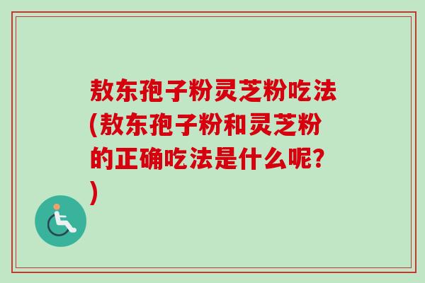 敖东孢子粉灵芝粉吃法(敖东孢子粉和灵芝粉的正确吃法是什么呢？)