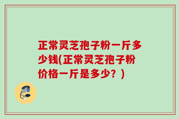 正常灵芝孢子粉一斤多少钱(正常灵芝孢子粉价格一斤是多少?) 正常灵芝孢子粉一斤多少钱(正常灵芝孢子粉价格一斤是多少?)