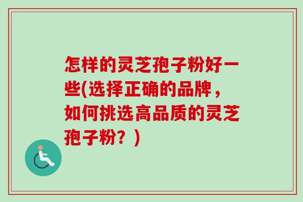 怎样的灵芝孢子粉好一些(选择正确的品牌，如何挑选高品质的灵芝孢子粉？)