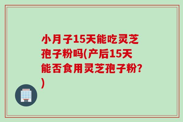 小月子15天能吃灵芝孢子粉吗(产后15天能否食用灵芝孢子粉？)