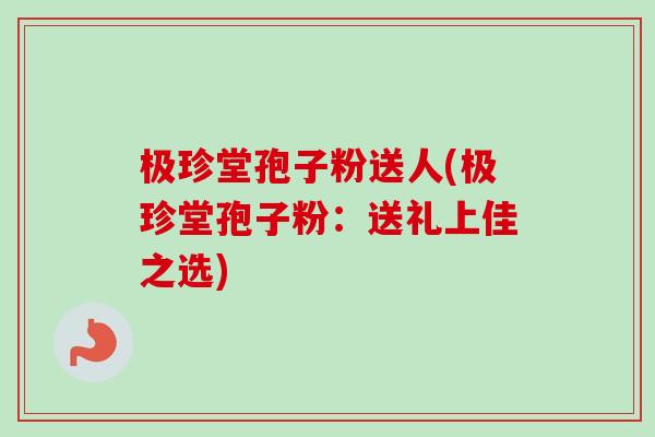 极珍堂孢子粉送人(极珍堂孢子粉：送礼上佳之选)
