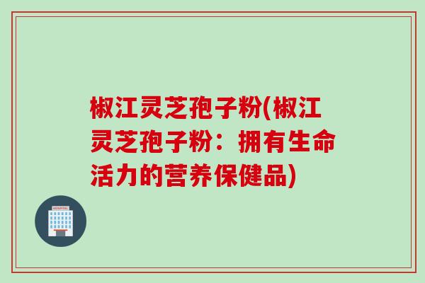 椒江灵芝孢子粉(椒江灵芝孢子粉：拥有生命活力的营养保健品)