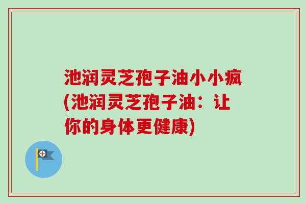 池润灵芝孢子油小小疯(池润灵芝孢子油：让你的身体更健康)