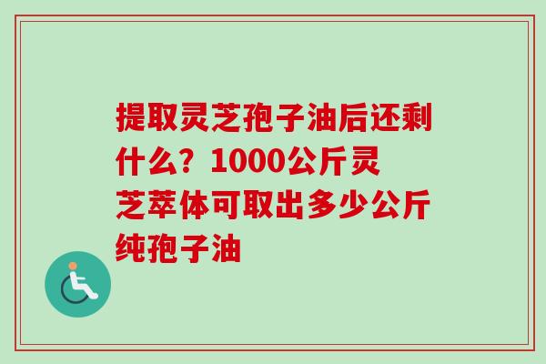 提取灵芝孢子油后还剩什么？1000公斤灵芝萃体可取出多少公斤纯孢子油