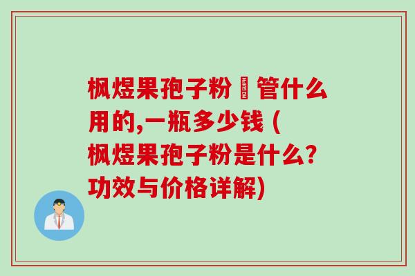 枫煜果孢子粉昰管什么用的,一瓶多少钱 (枫煜果孢子粉是什么?功效与价格详解) 枫煜果孢子粉昰管什么用的,一瓶多少钱 (枫煜果孢子粉是什么?功效与价格详解)
