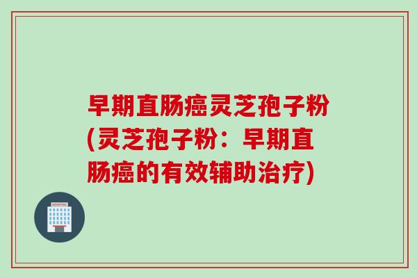 早期直肠癌灵芝孢子粉(灵芝孢子粉：早期直肠癌的有效辅助治疗)