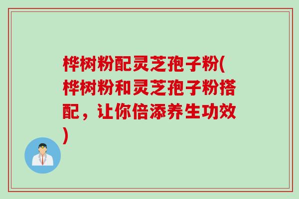 桦树粉配灵芝孢子粉(桦树粉和灵芝孢子粉搭配,让你倍添养生功效) 桦树粉配灵芝孢子粉(桦树粉和灵芝孢子粉搭配,让你倍添养生功效)