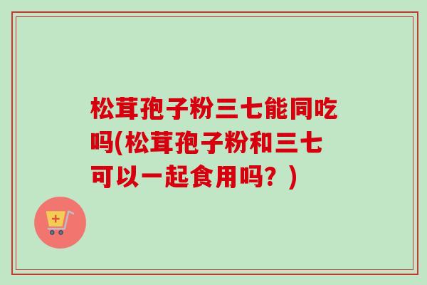 松茸孢子粉三七能同吃吗(松茸孢子粉和三七可以一起食用吗？)