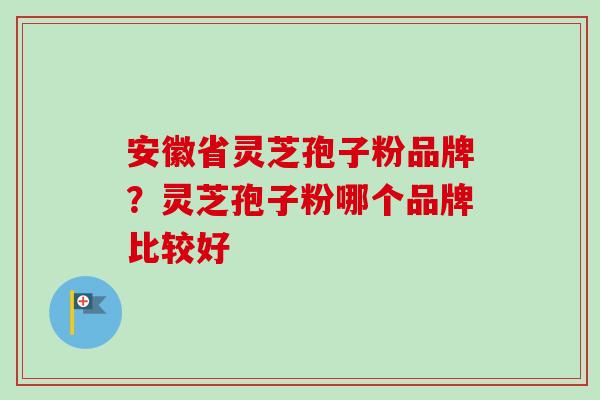 安徽省灵芝孢子粉品牌？灵芝孢子粉哪个品牌比较好