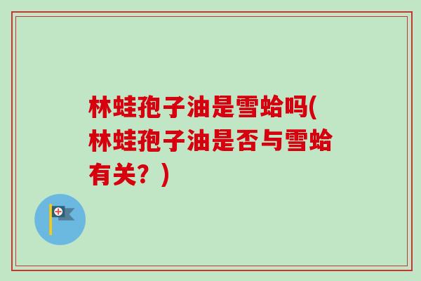 林蛙孢子油是雪蛤吗(林蛙孢子油是否与雪蛤有关？)