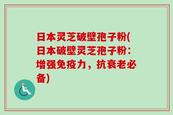 日本灵芝破壁孢子粉(日本破壁灵芝孢子粉：增强免疫力，抗衰老必备)