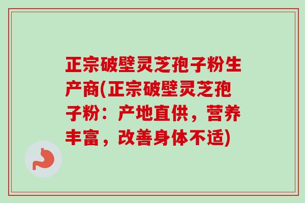 正宗破壁灵芝孢子粉生产商(正宗破壁灵芝孢子粉:产地直供,营养丰富,改善身体不适) 正宗破壁灵芝孢子粉生产商(正宗破壁灵芝孢子粉:产地直供,营养丰富,改善身体不适)
