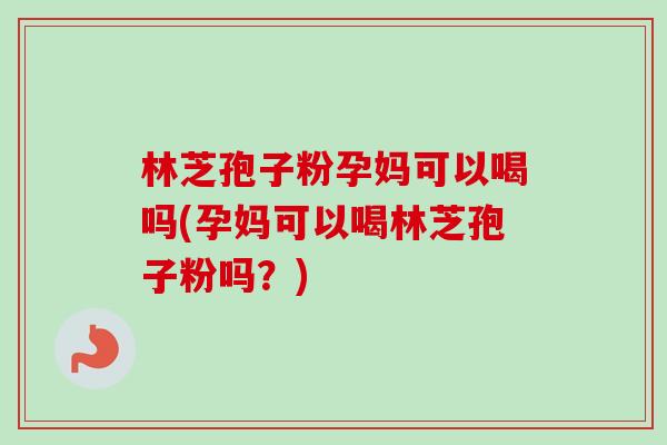 林芝孢子粉孕妈可以喝吗(孕妈可以喝林芝孢子粉吗？)