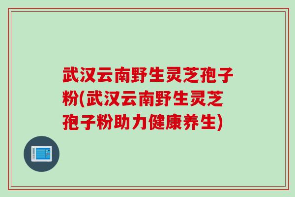 武汉云南野生灵芝孢子粉(武汉云南野生灵芝孢子粉助力健康养生)