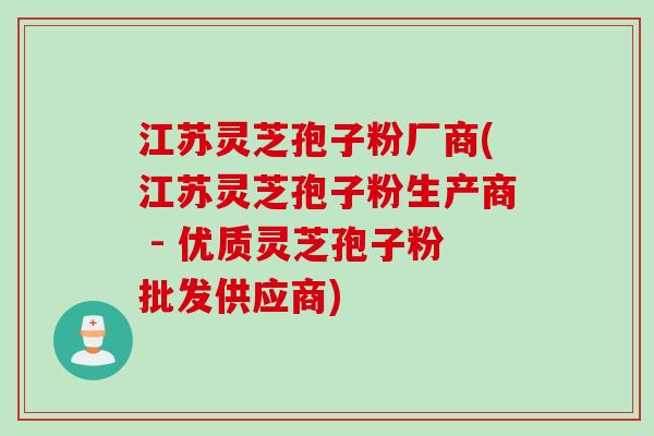 江苏灵芝孢子粉厂商(江苏灵芝孢子粉生产商 - 优质灵芝孢子粉批发供应商)