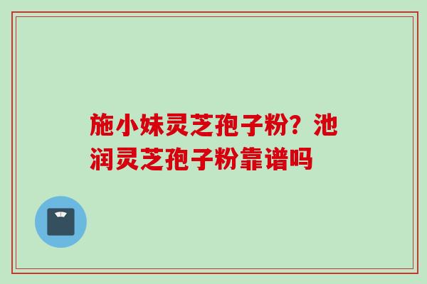 施小妹灵芝孢子粉？池润灵芝孢子粉靠谱吗