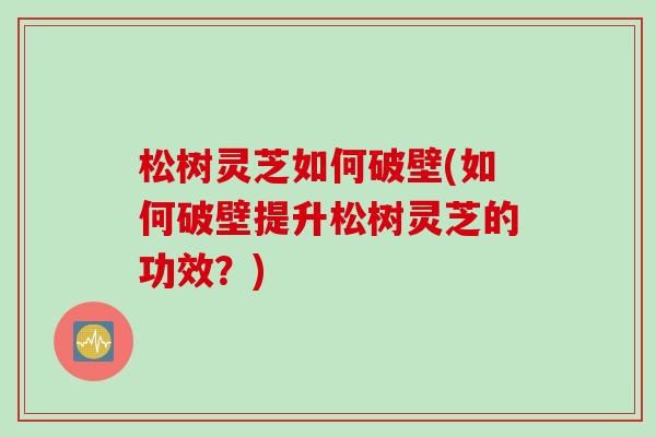 松树灵芝如何破壁(如何破壁提升松树灵芝的功效？)