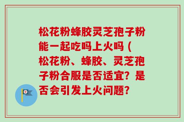松花粉蜂胶灵芝孢子粉能一起吃吗上火吗 (松花粉、蜂胶、灵芝孢子粉合服是否适宜？是否会引发上火问题？