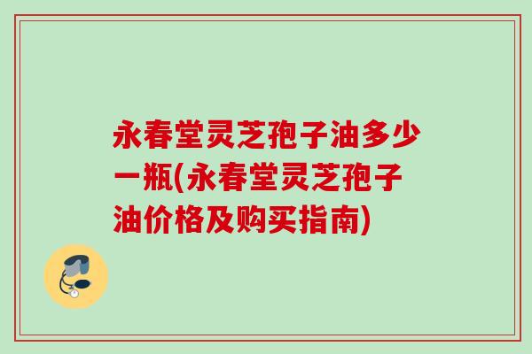 永春堂灵芝孢子油多少一瓶(永春堂灵芝孢子油价格及购买指南)