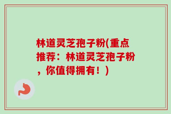 林道灵芝孢子粉(重点推荐：林道灵芝孢子粉，你值得拥有！)