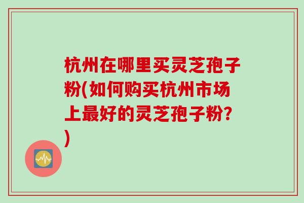 杭州在哪里买灵芝孢子粉(如何购买杭州市场上最好的灵芝孢子粉？)