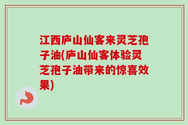 江西庐山仙客来灵芝孢子油(庐山仙客体验灵芝孢子油带来的惊喜效果)
