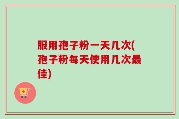 服用孢子粉一天几次(孢子粉每天使用几次最佳)