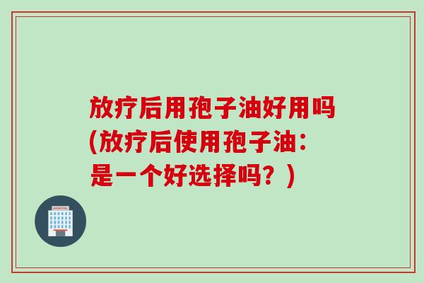 放疗后用孢子油好用吗(放疗后使用孢子油：是一个好选择吗？)