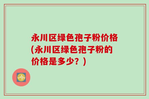 永川区绿色孢子粉价格(永川区绿色孢子粉的价格是多少？)