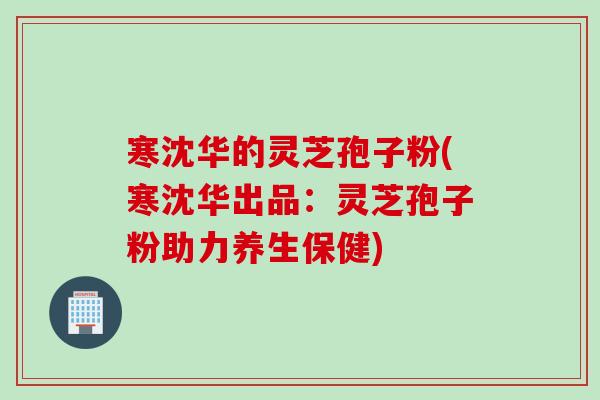 寒沈华的灵芝孢子粉(寒沈华出品：灵芝孢子粉助力养生保健)