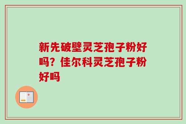 新先破壁灵芝孢子粉好吗？佳尔科灵芝孢子粉好吗