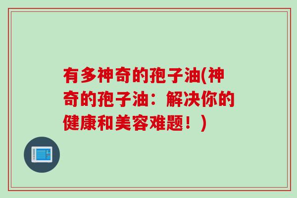有多神奇的孢子油(神奇的孢子油：解决你的健康和美容难题！)