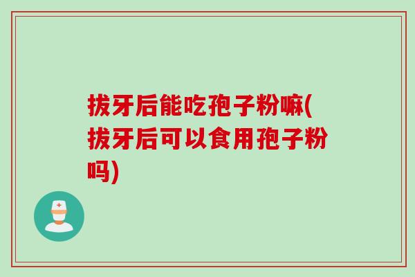 拔牙后能吃孢子粉嘛(拔牙后可以食用孢子粉吗)