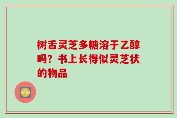 树舌灵芝多糖溶于乙醇吗?书上长得似灵芝状的物品 树舌灵芝多糖溶于乙醇吗?书上长得似灵芝状的物品