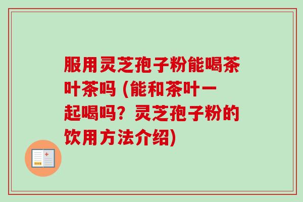 服用灵芝孢子粉能喝茶叶茶吗 (能和茶叶一起喝吗？灵芝孢子粉的饮用方法介绍)