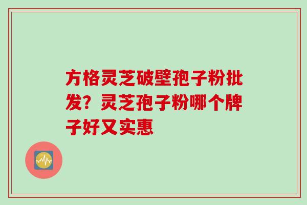 方格灵芝破壁孢子粉批发？灵芝孢子粉哪个牌子好又实惠