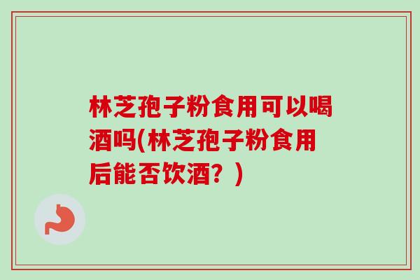 林芝孢子粉食用可以喝酒吗(林芝孢子粉食用后能否饮酒？)