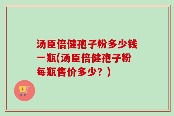 汤臣倍健孢子粉多少钱一瓶(汤臣倍健孢子粉每瓶售价多少？)