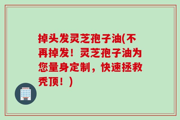 掉头发灵芝孢子油(不再掉发！灵芝孢子油为您量身定制，快速拯救秃顶！)