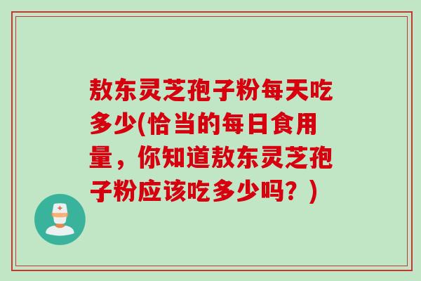 敖东灵芝孢子粉每天吃多少(恰当的每日食用量，你知道敖东灵芝孢子粉应该吃多少吗？)