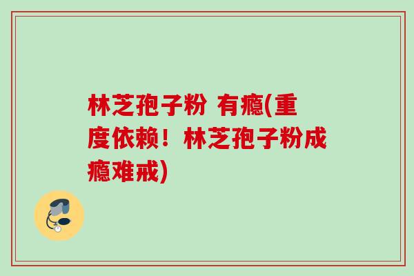 林芝孢子粉 有瘾(重度依赖！林芝孢子粉成瘾难戒)