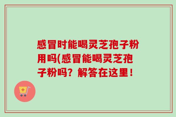 感冒时能喝灵芝孢子粉用吗(感冒能喝灵芝孢子粉吗？解答在这里！