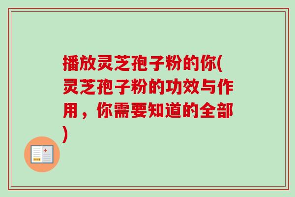 播放灵芝孢子粉的你(灵芝孢子粉的功效与作用，你需要知道的全部)