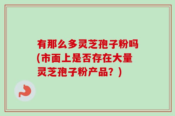 有那么多灵芝孢子粉吗(市面上是否存在大量灵芝孢子粉产品?) 有那么多灵芝孢子粉吗(市面上是否存在大量灵芝孢子粉产品?)