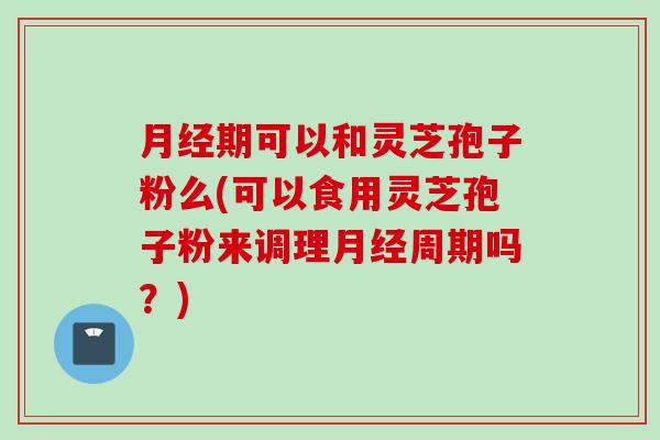 月经期可以和灵芝孢子粉么(可以食用灵芝孢子粉来调理月经周期吗？)